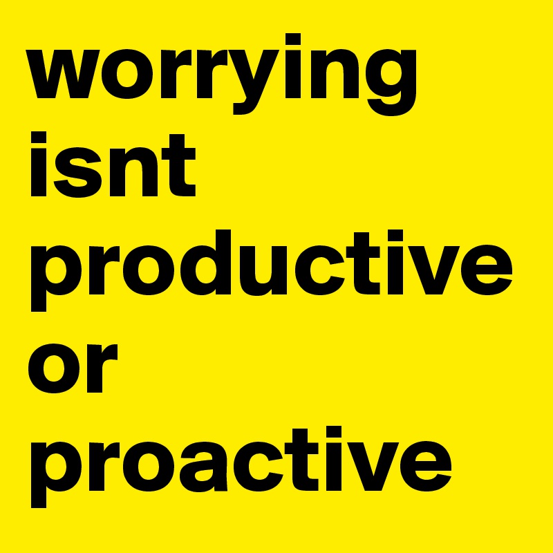 worrying
isnt
productive or proactive