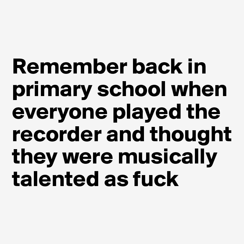 

Remember back in primary school when everyone played the recorder and thought they were musically talented as fuck
