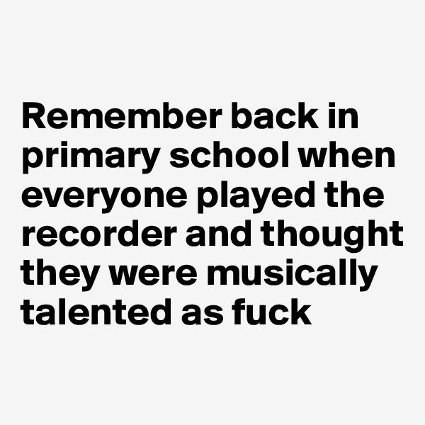 

Remember back in primary school when everyone played the recorder and thought they were musically talented as fuck
