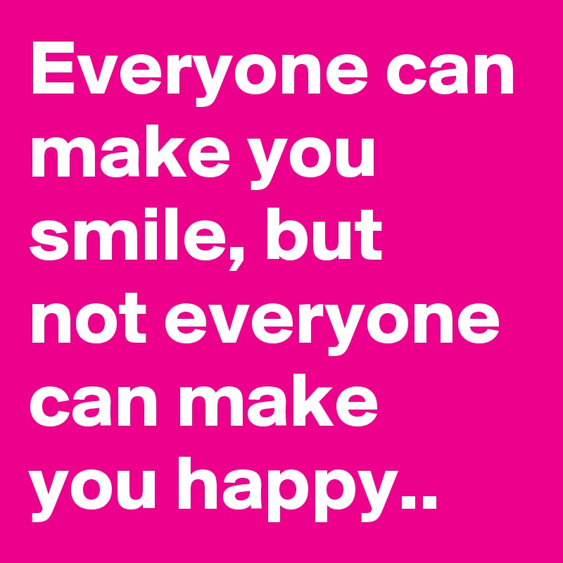 Everyone can make you smile, but not everyone can make you happy..