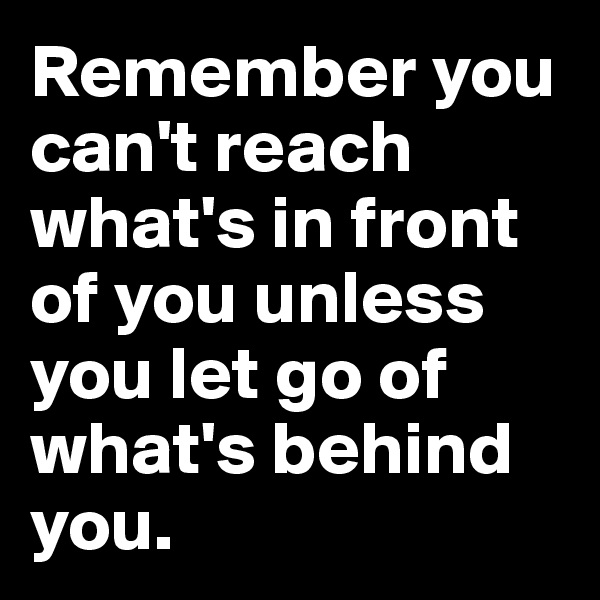 Remember you can't reach what's in front of you unless you let go of what's behind you.