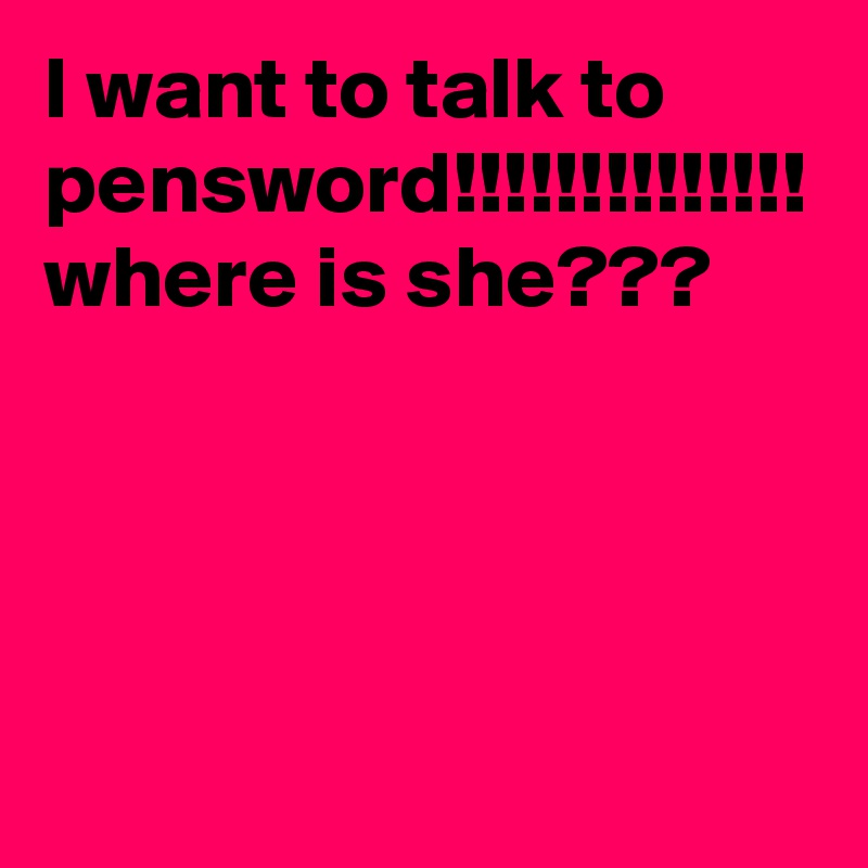 I want to talk to pensword!!!!!!!!!!!!!! where is she???