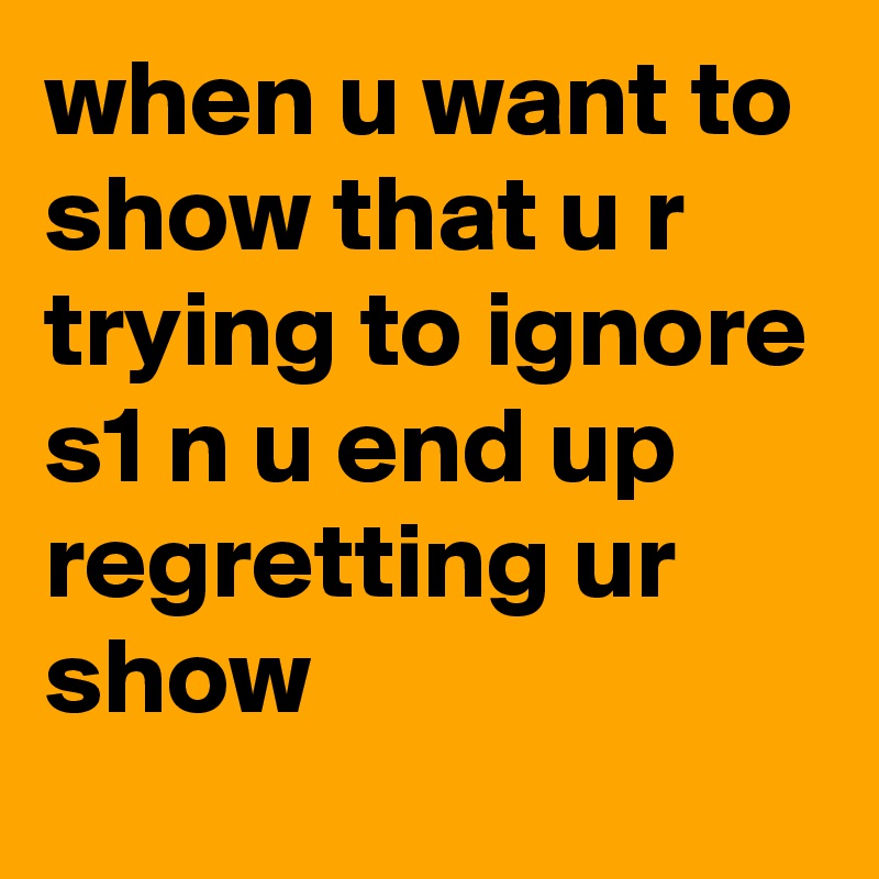 when u want to show that u r trying to ignore s1 n u end up regretting ur show