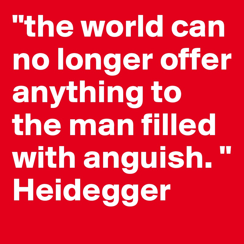 "the world can no longer offer anything to the man filled with anguish. " Heidegger
