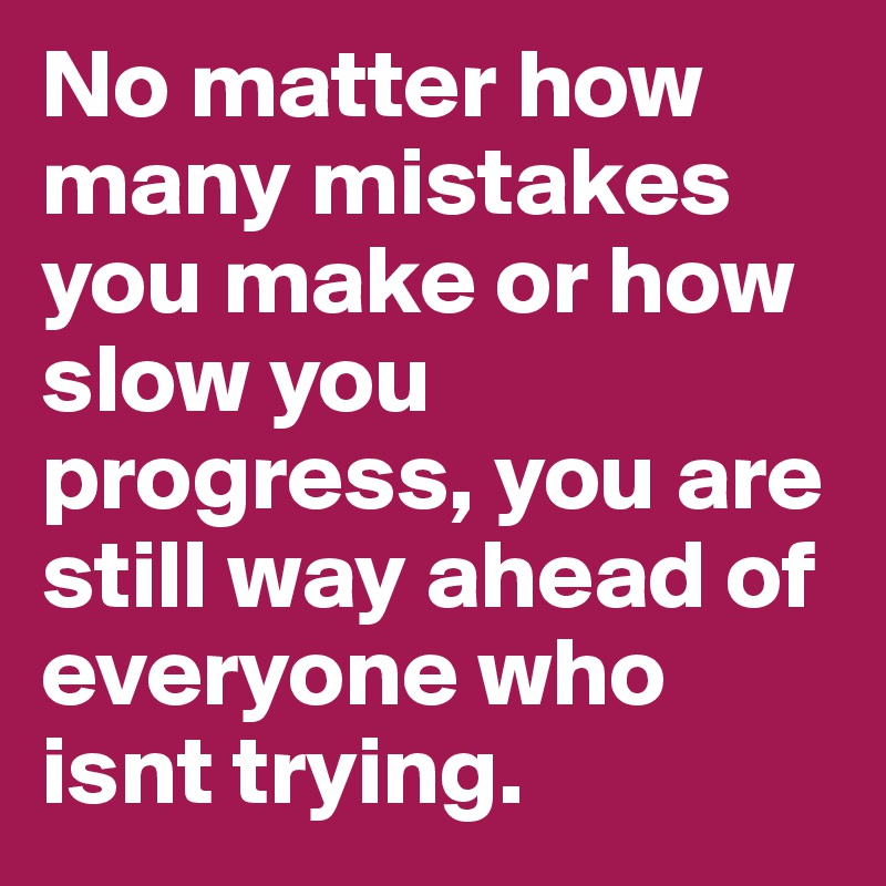 No matter how many mistakes you make or how slow you progress, you are still way ahead of everyone who isnt trying.