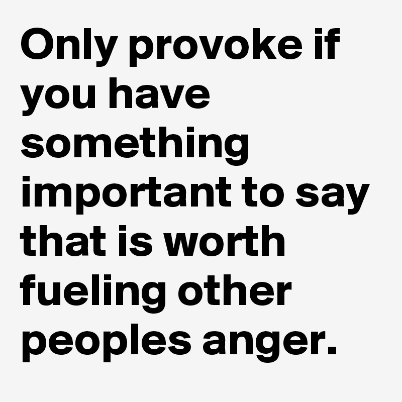 Only provoke if you have something important to say that is worth fueling other peoples anger.