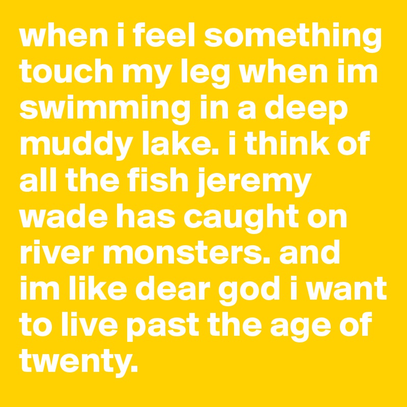 when i feel something touch my leg when im swimming in a deep muddy lake. i think of all the fish jeremy wade has caught on river monsters. and im like dear god i want to live past the age of twenty. 