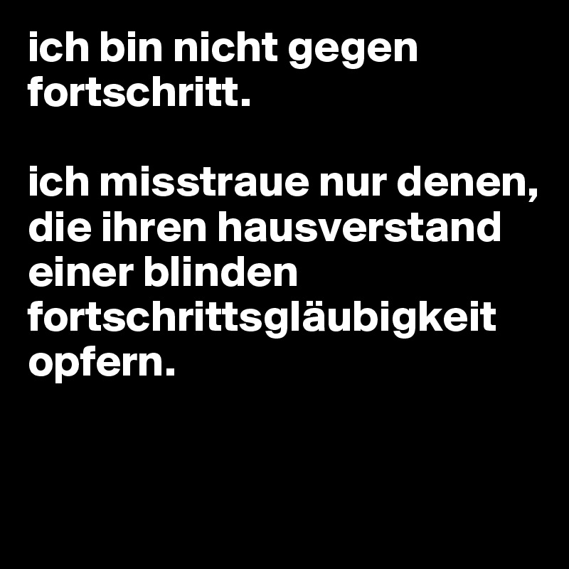 ich bin nicht gegen fortschritt. 

ich misstraue nur denen, die ihren hausverstand einer blinden fortschrittsgläubigkeit opfern.


