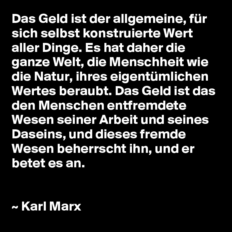 Das Geld ist der allgemeine, für sich selbst konstruierte Wert aller Dinge. Es hat daher die ganze Welt, die Menschheit wie die Natur, ihres eigentümlichen Wertes beraubt. Das Geld ist das den Menschen entfremdete Wesen seiner Arbeit und seines Daseins, und dieses fremde Wesen beherrscht ihn, und er betet es an.


~ Karl Marx