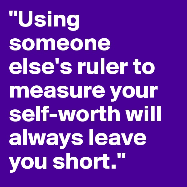 "Using someone else's ruler to measure your self-worth will always leave you short."