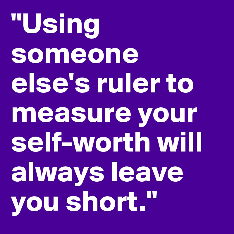 "Using someone else's ruler to measure your self-worth will always leave you short."