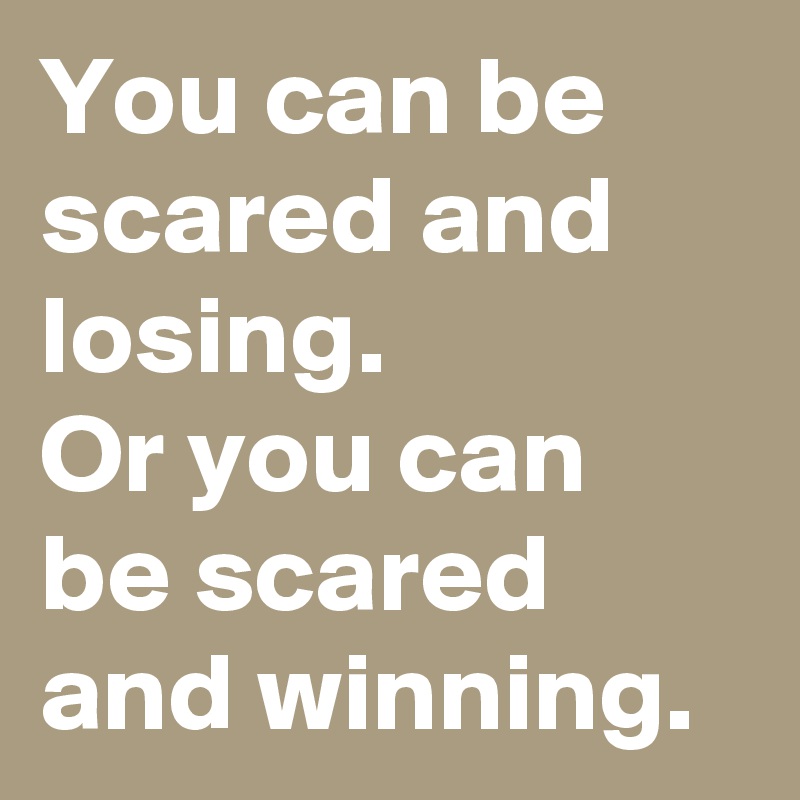 You can be scared and losing. 
Or you can be scared and winning.