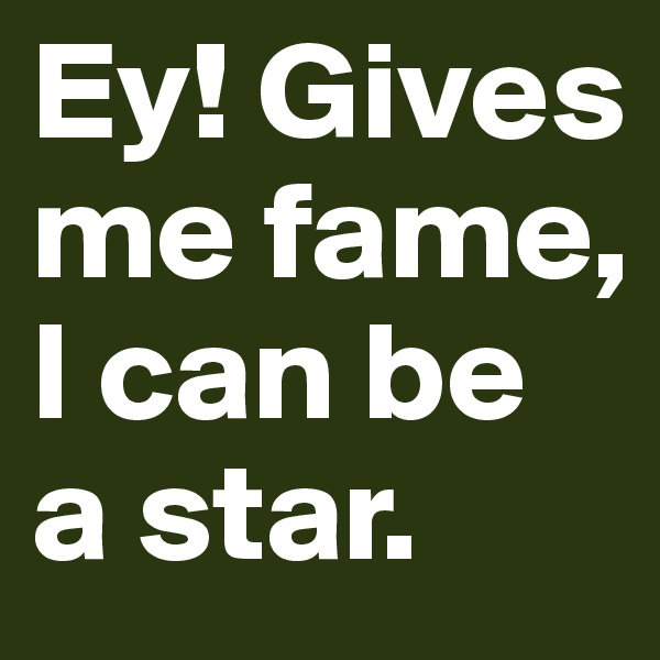 Ey! Gives me fame, I can be a star.