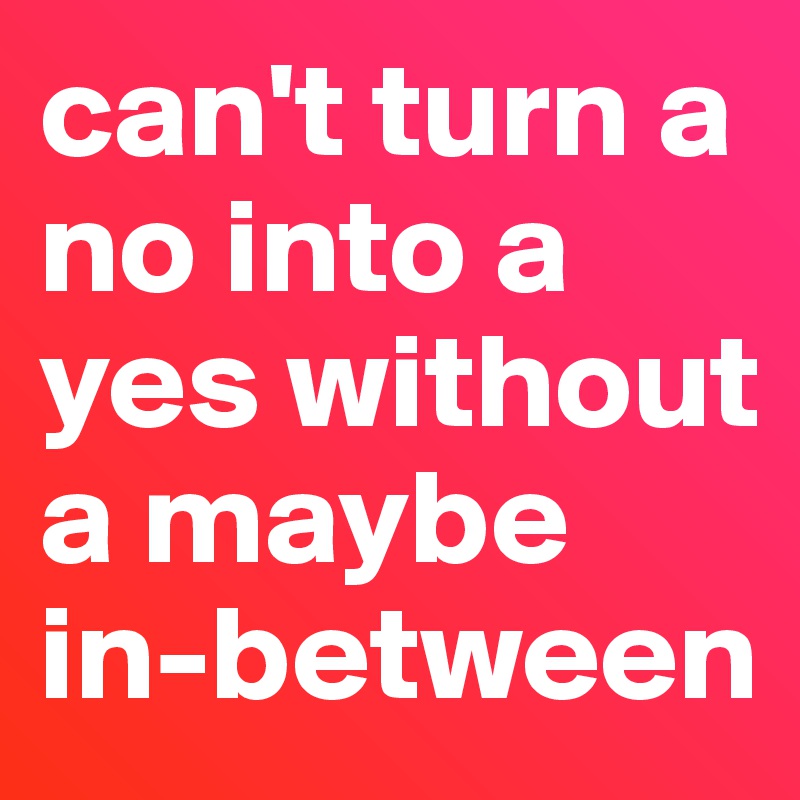 can't turn a no into a yes without a maybe in-between 