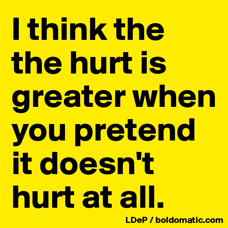 I think the the hurt is greater when you pretend it doesn't hurt at all. 