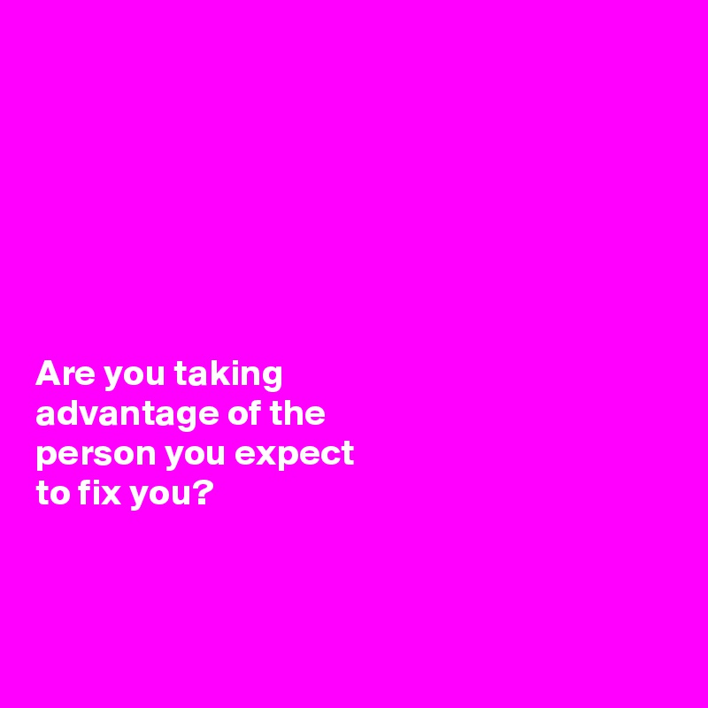 







Are you taking 
advantage of the 
person you expect 
to fix you?



