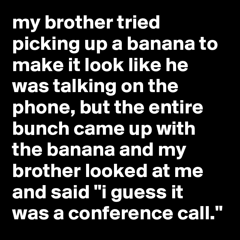 my brother tried picking up a banana to make it look like he was talking on the phone, but the entire bunch came up with the banana and my brother looked at me and said "i guess it was a conference call."
