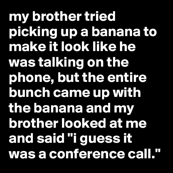 my brother tried picking up a banana to make it look like he was talking on the phone, but the entire bunch came up with the banana and my brother looked at me and said "i guess it was a conference call."