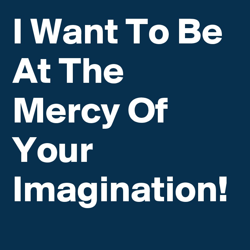 I Want To Be At The Mercy Of Your Imagination!