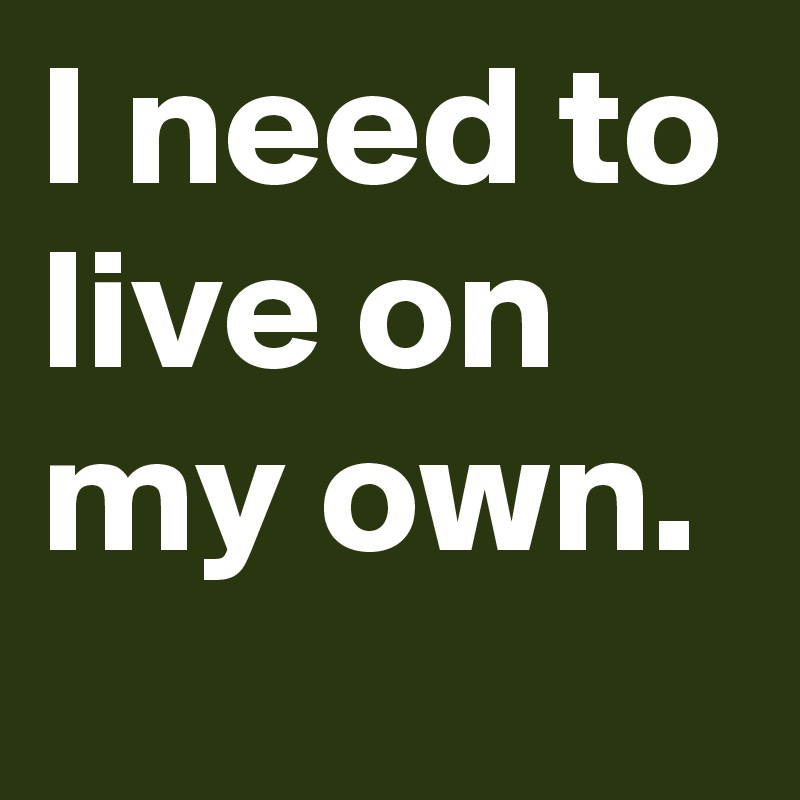 I need to live on my own. 