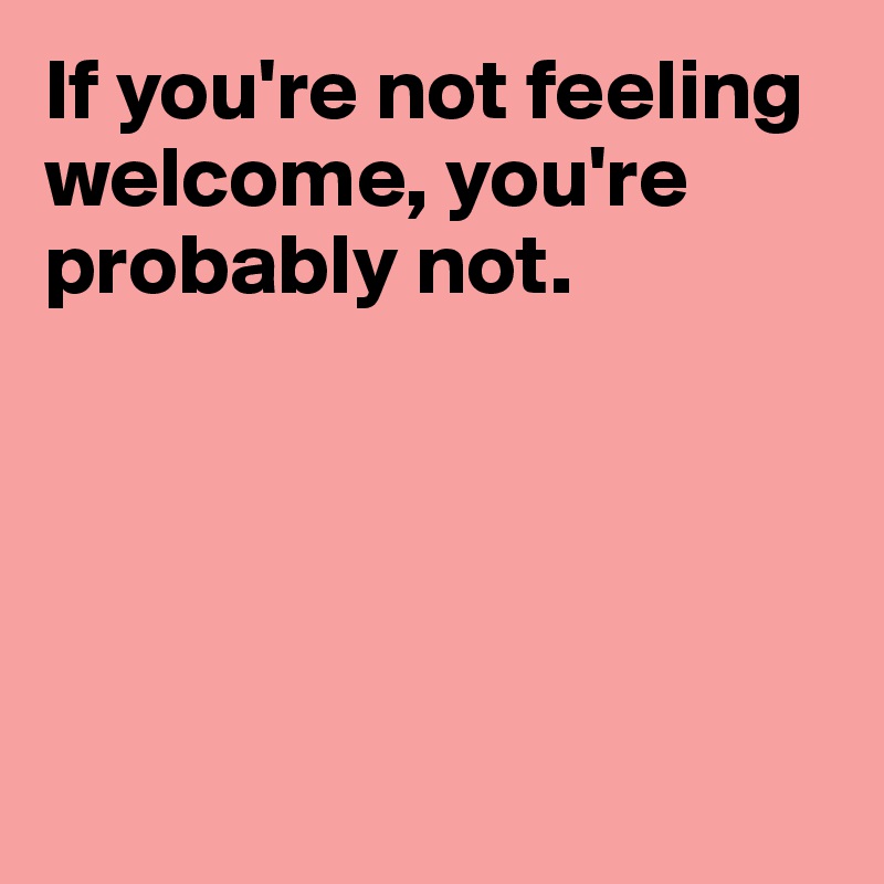 If you're not feeling welcome, you're probably not.





