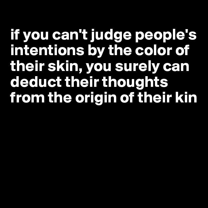 
if you can't judge people's intentions by the color of their skin, you surely can deduct their thoughts from the origin of their kin




