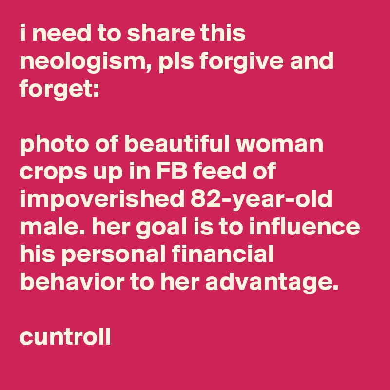 i need to share this neologism, pls forgive and forget:

photo of beautiful woman crops up in FB feed of impoverished 82-year-old male. her goal is to influence his personal financial behavior to her advantage.                   

cuntroll
