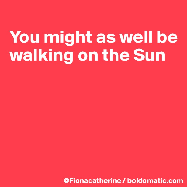 
You might as well be walking on the Sun





