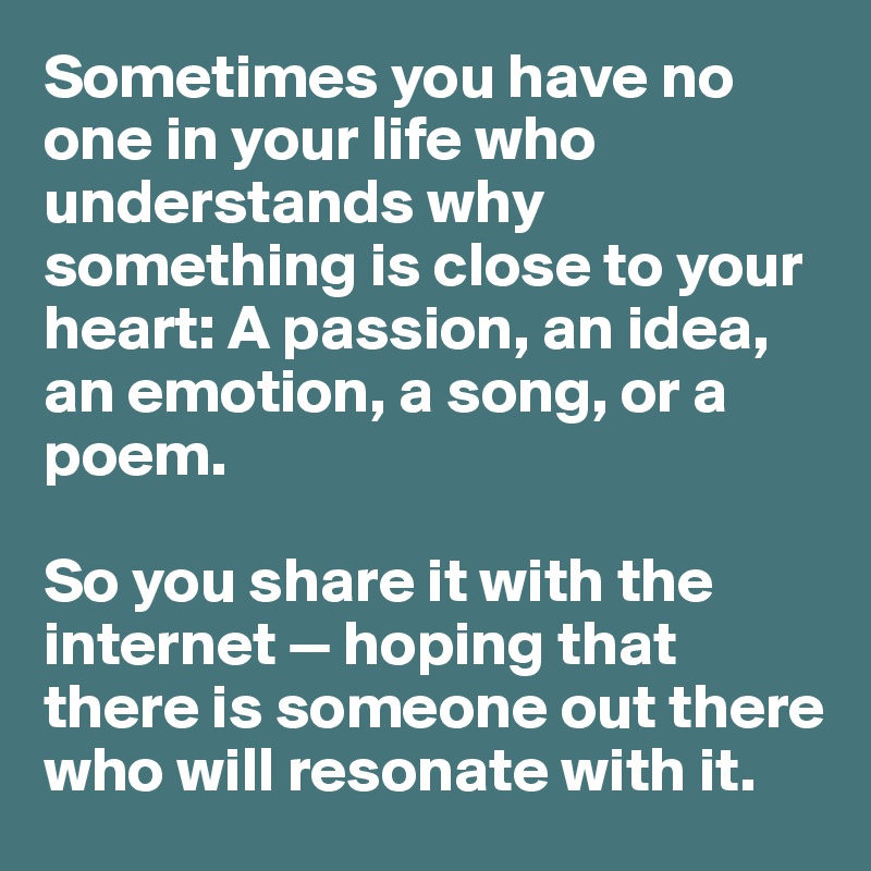 Sometimes you have no one in your life who understands why something is close to your heart: A passion, an idea, an emotion, a song, or a poem.

So you share it with the internet — hoping that there is someone out there who will resonate with it.