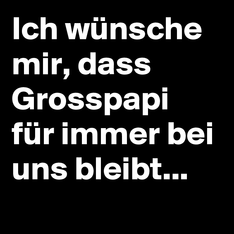 Ich wünsche mir, dass Grosspapi für immer bei uns bleibt...