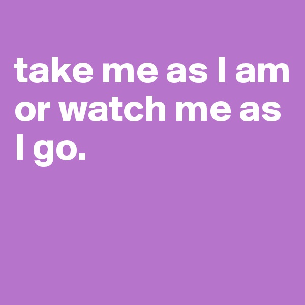 
take me as I am or watch me as I go.


