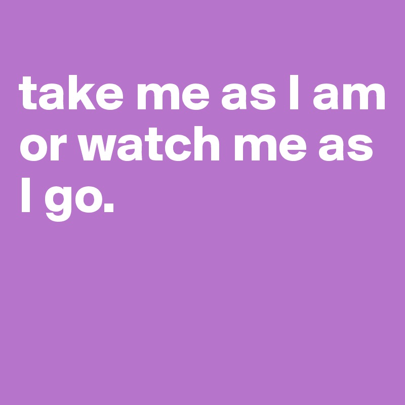 
take me as I am or watch me as I go.


