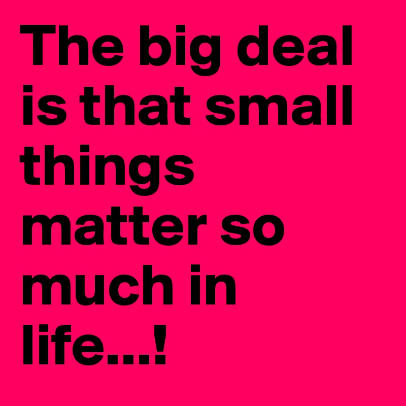 The big deal is that small things matter so much in life...!