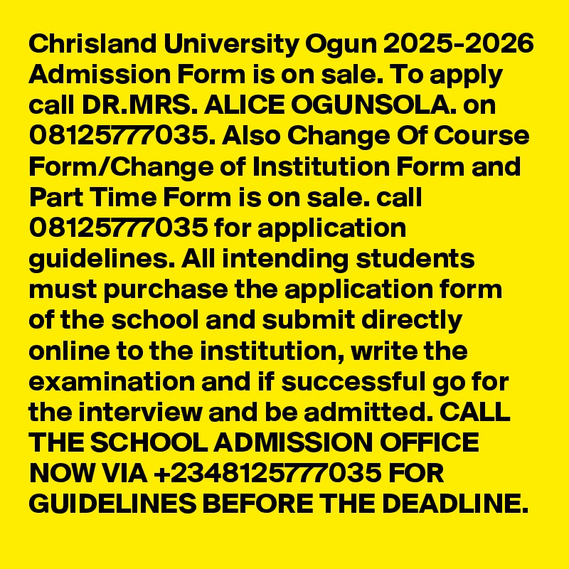 Chrisland University Ogun 2025-2026 Admission Form is on sale. To apply call DR.MRS. ALICE OGUNSOLA. on  08125777035. Also Change Of Course Form/Change of Institution Form and Part Time Form is on sale. call 08125777035 for application guidelines. All intending students must purchase the application form of the school and submit directly online to the institution, write the examination and if successful go for the interview and be admitted. CALL THE SCHOOL ADMISSION OFFICE NOW VIA +2348125777035 FOR GUIDELINES BEFORE THE DEADLINE.