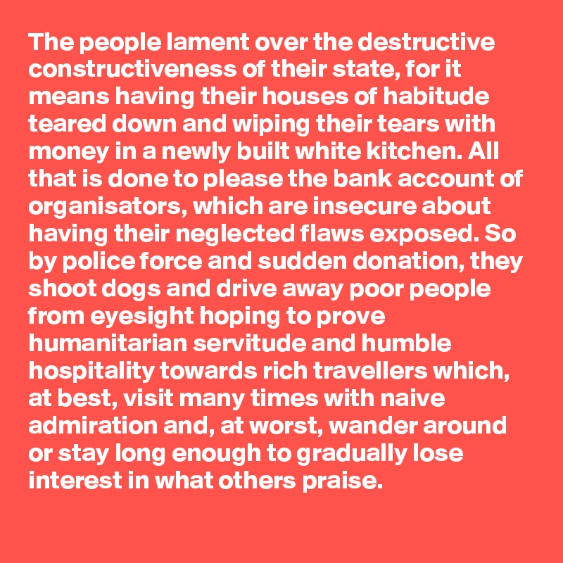 The people lament over the destructive constructiveness of their state, for it means having their houses of habitude teared down and wiping their tears with money in a newly built white kitchen. All that is done to please the bank account of organisators, which are insecure about having their neglected flaws exposed. So by police force and sudden donation, they shoot dogs and drive away poor people from eyesight hoping to prove humanitarian servitude and humble hospitality towards rich travellers which, at best, visit many times with naive admiration and, at worst, wander around or stay long enough to gradually lose interest in what others praise.