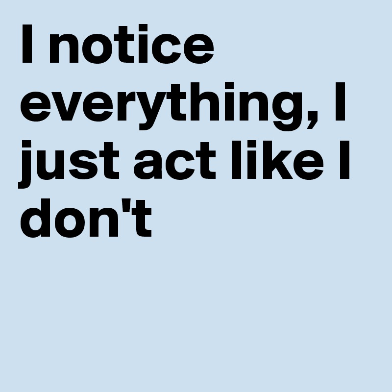 I notice everything, I just act like I don't

