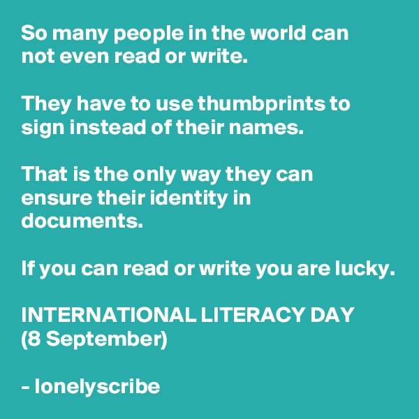 So many people in the world can
not even read or write.

They have to use thumbprints to sign instead of their names.

That is the only way they can 
ensure their identity in 
documents.

If you can read or write you are lucky.

INTERNATIONAL LITERACY DAY
(8 September)

- lonelyscribe