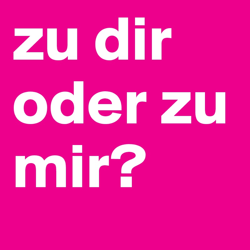 zu dir oder zu mir?