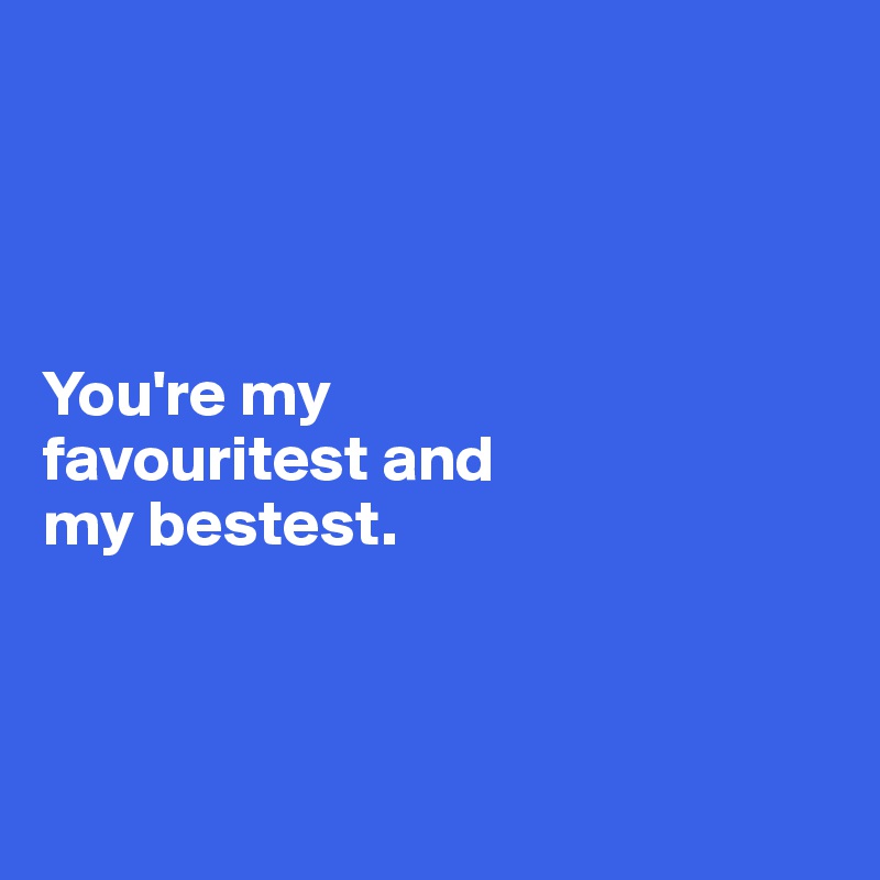 




You're my 
favouritest and 
my bestest.



