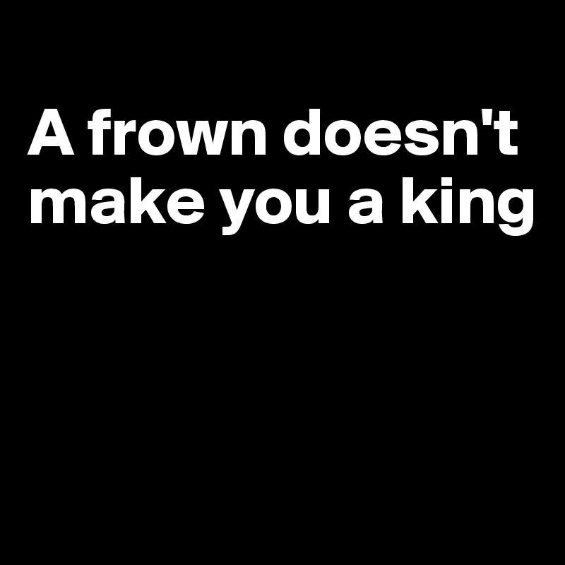 
A frown doesn't make you a king



