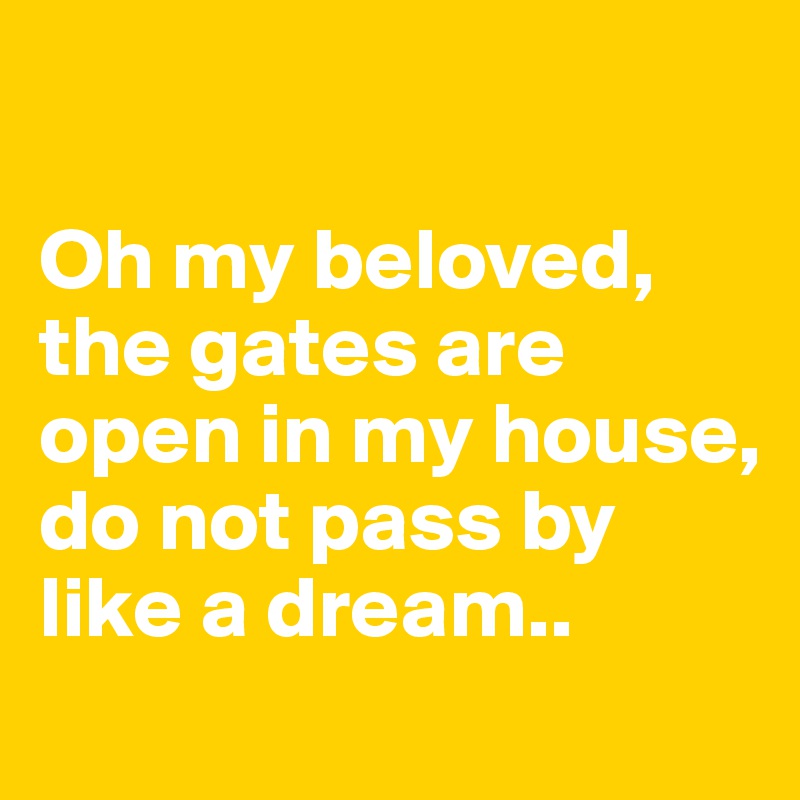 

Oh my beloved, the gates are open in my house, do not pass by like a dream..
