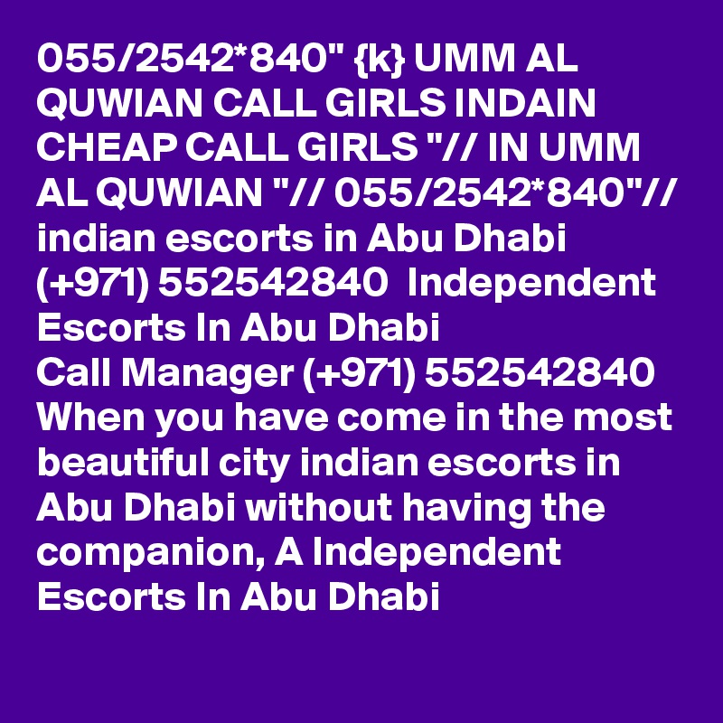 055/2542*840" {k} UMM AL QUWIAN CALL GIRLS INDAIN CHEAP CALL GIRLS "// IN UMM AL QUWIAN "// 055/2542*840"// indian escorts in Abu Dhabi (+971) 552542840  Independent Escorts In Abu Dhabi 
Call Manager (+971) 552542840  When you have come in the most beautiful city indian escorts in Abu Dhabi without having the companion, A Independent Escorts In Abu Dhabi 