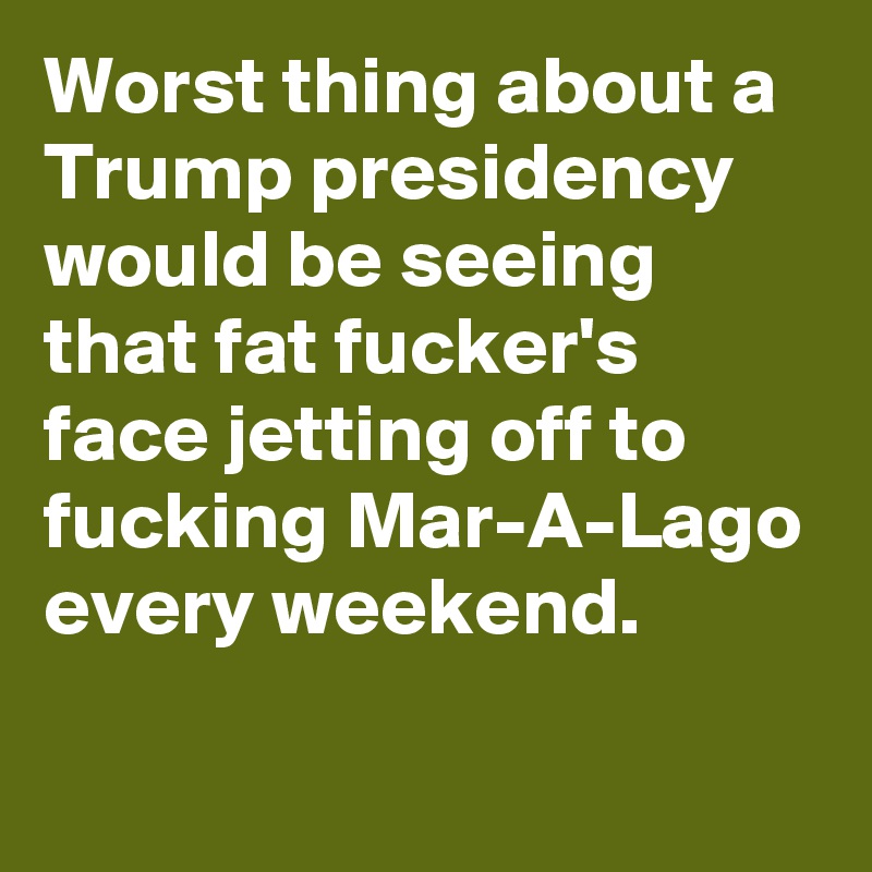 Worst thing about a Trump presidency would be seeing that fat fucker's face jetting off to fucking Mar-A-Lago every weekend.