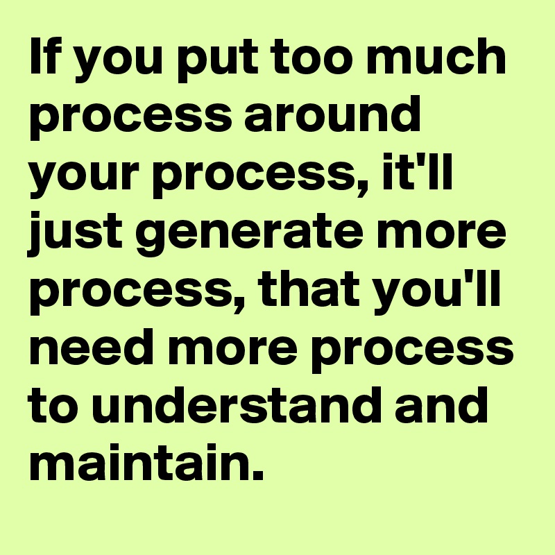 If you put too much process around your process, it'll just generate more process, that you'll need more process to understand and maintain.