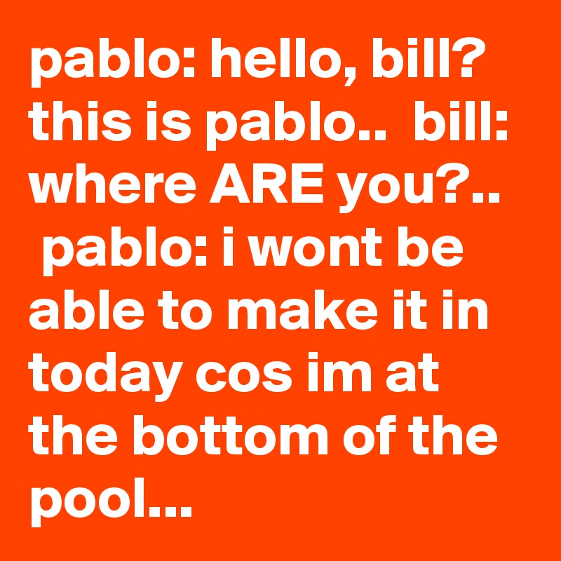 pablo: hello, bill? this is pablo..  bill: where ARE you?..   pablo: i wont be able to make it in today cos im at the bottom of the pool...