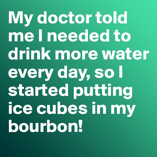 My doctor told me I needed to drink more water every day, so I started putting ice cubes in my bourbon!