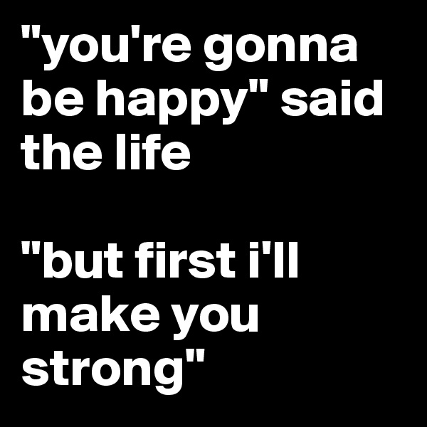 "you're gonna be happy" said the life

"but first i'll make you strong"
