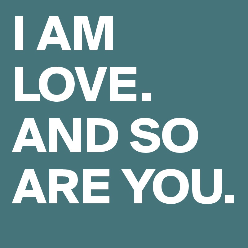 I AM LOVE.
AND SO ARE YOU.
