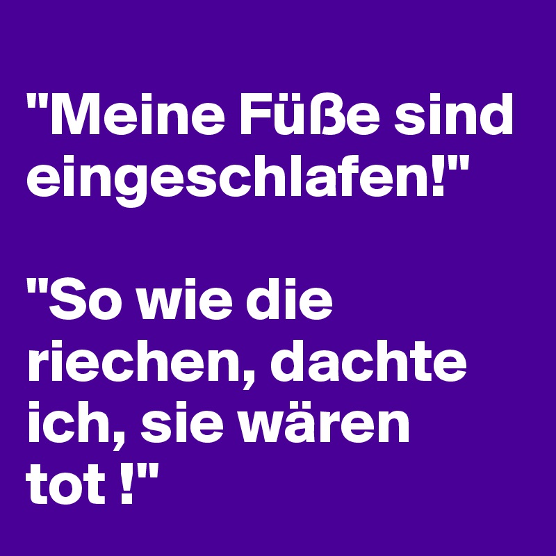 
"Meine Füße sind eingeschlafen!" 

"So wie die riechen, dachte ich, sie wären tot !"