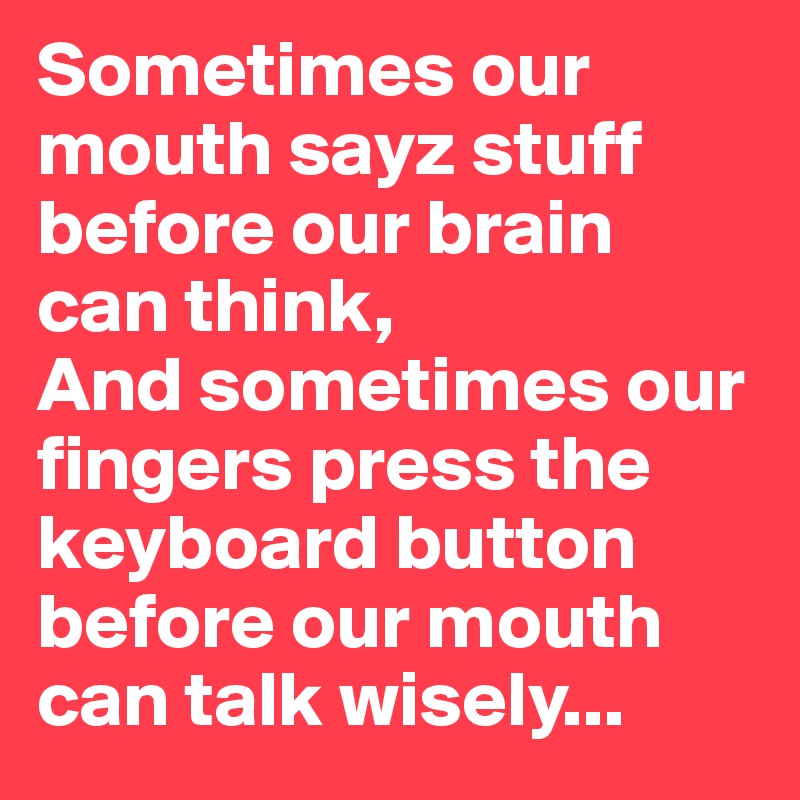 Sometimes our mouth sayz stuff before our brain 
can think, 
And sometimes our fingers press the keyboard button before our mouth can talk wisely... 